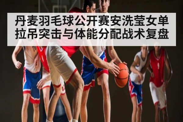 丹麦羽毛球公开赛安洗莹女单拉吊突击与体能分配战术复盘