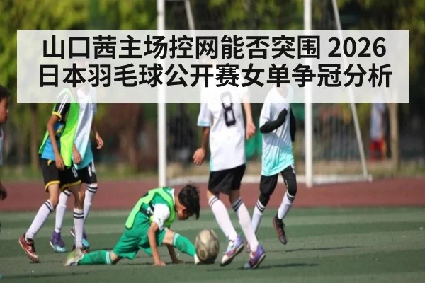 山口茜主场控网能否突围 2026日本羽毛球公开赛女单争冠分析